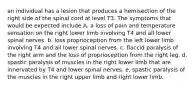 an individual has a lesion that produces a hemisection of the right side of the spinal cord at level T3. The symptoms that would be expected include A. a loss of pain and temperature sensation on the right lower limb involving T4 and all lower spinal nerves. b. loss proprioception from the left lower limb involving T4 and all lower spinal nerves. c. flaccid paralysis of the right arm and the loss of proprioception from the right leg. d. spastic paralysis of muscles in the right lower limb that are innervated by T4 and lower spinal nerves. e. spastic paralysis of the muscles in the right upper limb and right lower limb.