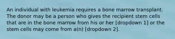 An individual with leukemia requires a bone marrow transplant. The donor may be a person who gives the recipient stem cells that are in the bone marrow from his or her [dropdown 1] or the stem cells may come from a(n) [dropdown 2].