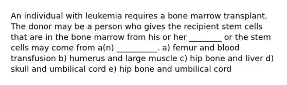 An individual with leukemia requires a bone marrow transplant. The donor may be a person who gives the recipient stem cells that are in the bone marrow from his or her ________ or the stem cells may come from a(n) __________. a) femur and blood transfusion b) humerus and large muscle c) hip bone and liver d) skull and umbilical cord e) hip bone and umbilical cord