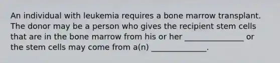 An individual with leukemia requires a bone marrow transplant. The donor may be a person who gives the recipient <a href='https://www.questionai.com/knowledge/kbpI7ow6uC-stem-cells' class='anchor-knowledge'>stem cells</a> that are in the bone marrow from his or her _______________ or the stem cells may come from a(n) ______________.