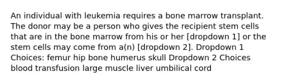 An individual with leukemia requires a bone marrow transplant. The donor may be a person who gives the recipient stem cells that are in the bone marrow from his or her [dropdown 1] or the stem cells may come from a(n) [dropdown 2]. Dropdown 1 Choices: femur hip bone humerus skull Dropdown 2 Choices blood transfusion large muscle liver umbilical cord