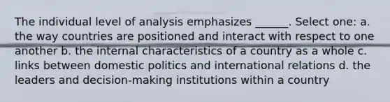 The individual level of analysis emphasizes ______. Select one: a. the way countries are positioned and interact with respect to one another b. the internal characteristics of a country as a whole c. links between domestic politics and international relations d. the leaders and decision-making institutions within a country