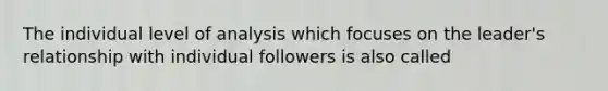 The individual level of analysis which focuses on the leader's relationship with individual followers is also called