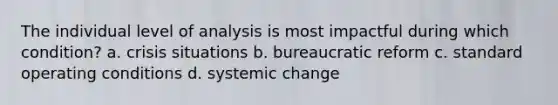 The individual level of analysis is most impactful during which condition? a. crisis situations b. bureaucratic reform c. standard operating conditions d. systemic change