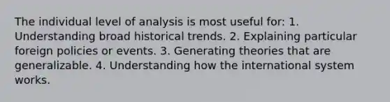 The individual level of analysis is most useful for: 1. Understanding broad historical trends. 2. Explaining particular foreign policies or events. 3. Generating theories that are generalizable. 4. Understanding how the international system works.