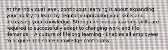 At the individual level, continuous learning is about expanding your ability to learn by regularly upgrading your skills and increasing your knowledge. Strong continuous learning skills are required to successfully adapt to changing work and life demands. · A culture of lifelong learning · Enables all employees to acquire and share knowledge continually