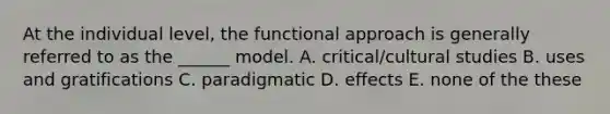 At the individual level, the functional approach is generally referred to as the ______ model. A. critical/cultural studies B. uses and gratifications C. paradigmatic D. effects E. none of the these