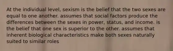 At the individual level, sexism is the belief that the two sexes are equal to one another. assumes that social factors produce the differences between the sexes in power, status, and income. is the belief that one sex is superior to the other. assumes that inherent biological characteristics make both sexes naturally suited to similar roles