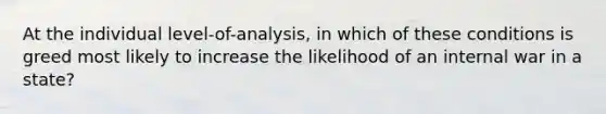 At the individual level-of-analysis, in which of these conditions is greed most likely to increase the likelihood of an internal war in a state?