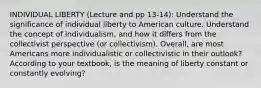 INDIVIDUAL LIBERTY (Lecture and pp 13-14): Understand the significance of individual liberty to American culture. Understand the concept of individualism, and how it differs from the collectivist perspective (or collectivism). Overall, are most Americans more individualistic or collectivistic in their outlook? According to your textbook, is the meaning of liberty constant or constantly evolving?