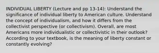 INDIVIDUAL LIBERTY (Lecture and pp 13-14): Understand the significance of individual liberty to American culture. Understand the concept of individualism, and how it differs from the collectivist perspective (or collectivism). Overall, are most Americans more individualistic or collectivistic in their outlook? According to your textbook, is the meaning of liberty constant or constantly evolving?