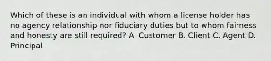 Which of these is an individual with whom a license holder has no agency relationship nor fiduciary duties but to whom fairness and honesty are still required? A. Customer B. Client C. Agent D. Principal