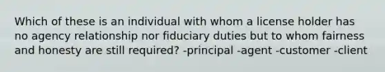 Which of these is an individual with whom a license holder has no agency relationship nor fiduciary duties but to whom fairness and honesty are still required? -principal -agent -customer -client