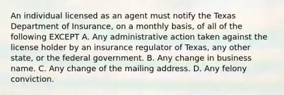 An individual licensed as an agent must notify the Texas Department of Insurance, on a monthly basis, of all of the following EXCEPT A. Any administrative action taken against the license holder by an insurance regulator of Texas, any other state, or the federal government. B. Any change in business name. C. Any change of the mailing address. D. Any felony conviction.