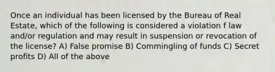 Once an individual has been licensed by the Bureau of Real Estate, which of the following is considered a violation f law and/or regulation and may result in suspension or revocation of the license? A) False promise B) Commingling of funds C) Secret profits D) All of the above