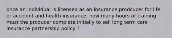 once an individual is licensed as an insurance prodcucer for life or accident and health insurance, how many hours of training must the producer complete initially to sell long term care insurance partnership policy ?