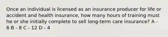 Once an individual is licensed as an insurance producer for life or accident and health insurance, how many hours of training must he or she initially complete to sell long-term care insurance? A - 6 B - 8 C - 12 D - 4