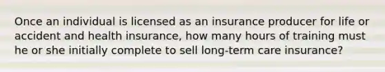 Once an individual is licensed as an insurance producer for life or accident and health insurance, how many hours of training must he or she initially complete to sell long-term care insurance?