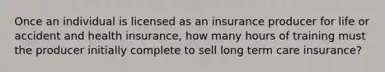 Once an individual is licensed as an insurance producer for life or accident and health insurance, how many hours of training must the producer initially complete to sell long term care insurance?