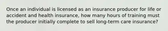 Once an individual is licensed as an insurance producer for life or accident and health insurance, how many hours of training must the producer initially complete to sell long-term care insurance?