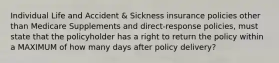 Individual Life and Accident & Sickness insurance policies other than Medicare Supplements and direct-response policies, must state that the policyholder has a right to return the policy within a MAXIMUM of how many days after policy delivery?