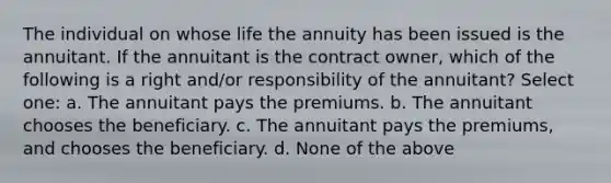 The individual on whose life the annuity has been issued is the annuitant. If the annuitant is the contract owner, which of the following is a right and/or responsibility of the annuitant? Select one: a. The annuitant pays the premiums. b. The annuitant chooses the beneficiary. c. The annuitant pays the premiums, and chooses the beneficiary. d. None of the above