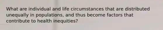 What are individual and life circumstances that are distributed unequally in populations, and thus become factors that contribute to health inequities?