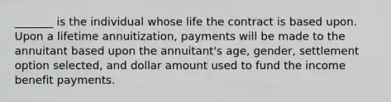 _______ is the individual whose life the contract is based upon. Upon a lifetime annuitization, payments will be made to the annuitant based upon the annuitant's age, gender, settlement option selected, and dollar amount used to fund the income benefit payments.