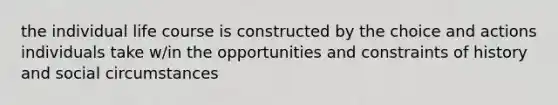 the individual life course is constructed by the choice and actions individuals take w/in the opportunities and constraints of history and social circumstances