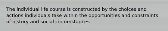 The individual life course is constructed by the choices and actions individuals take within the opportunities and constraints of history and social circumstances
