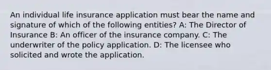 An individual life insurance application must bear the name and signature of which of the following entities? A: The Director of Insurance B: An officer of the insurance company. C: The underwriter of the policy application. D: The licensee who solicited and wrote the application.