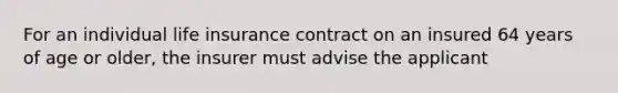 For an individual life insurance contract on an insured 64 years of age or older, the insurer must advise the applicant