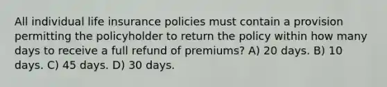 All individual life insurance policies must contain a provision permitting the policyholder to return the policy within how many days to receive a full refund of premiums? A) 20 days. B) 10 days. C) 45 days. D) 30 days.