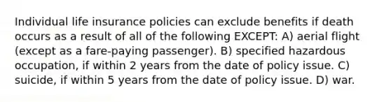 Individual life insurance policies can exclude benefits if death occurs as a result of all of the following EXCEPT: A) aerial flight (except as a fare-paying passenger). B) specified hazardous occupation, if within 2 years from the date of policy issue. C) suicide, if within 5 years from the date of policy issue. D) war.