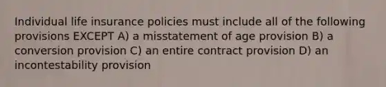 Individual life insurance policies must include all of the following provisions EXCEPT A) a misstatement of age provision B) a conversion provision C) an entire contract provision D) an incontestability provision