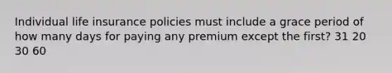 Individual life insurance policies must include a grace period of how many days for paying any premium except the first? 31 20 30 60