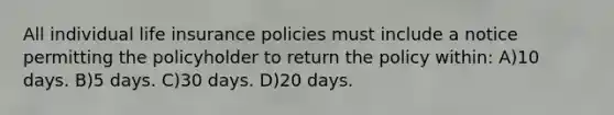 All individual life insurance policies must include a notice permitting the policyholder to return the policy within: A)10 days. B)5 days. C)30 days. D)20 days.