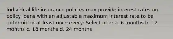 Individual life insurance policies may provide interest rates on policy loans with an adjustable maximum interest rate to be determined at least once every: Select one: a. 6 months b. 12 months c. 18 months d. 24 months