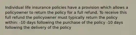 Individual life insurance policies have a provision which allows a policyowner to return the policy for a full refund. To receive this full refund the policyowner must typically return the policy within: -10 days following the purchase of the policy -10 days following the delivery of the policy