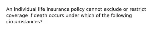 An individual life insurance policy cannot exclude or restrict coverage if death occurs under which of the following circumstances?