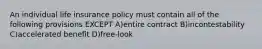 An individual life insurance policy must contain all of the following provisions EXCEPT A)entire contract B)incontestability C)accelerated benefit D)free-look