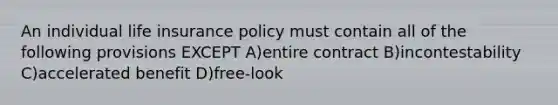 An individual life insurance policy must contain all of the following provisions EXCEPT A)entire contract B)incontestability C)accelerated benefit D)free-look