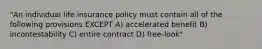 "An individual life insurance policy must contain all of the following provisions EXCEPT A) accelerated benefit B) incontestability C) entire contract D) free-look"