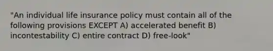 "An individual life insurance policy must contain all of the following provisions EXCEPT A) accelerated benefit B) incontestability C) entire contract D) free-look"