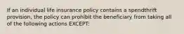 If an individual life insurance policy contains a spendthrift provision, the policy can prohibit the beneficiary from taking all of the following actions EXCEPT: