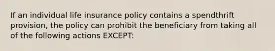 If an individual life insurance policy contains a spendthrift provision, the policy can prohibit the beneficiary from taking all of the following actions EXCEPT: