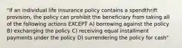 "If an individual life insurance policy contains a spendthrift provision, the policy can prohibit the beneficiary from taking all of the following actions EXCEPT A) borrowing against the policy B) exchanging the policy C) receiving equal installment payments under the policy D) surrendering the policy for cash"