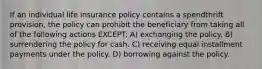 If an individual life insurance policy contains a spendthrift provision, the policy can prohibit the beneficiary from taking all of the following actions EXCEPT: A) exchanging the policy. B) surrendering the policy for cash. C) receiving equal installment payments under the policy. D) borrowing against the policy.