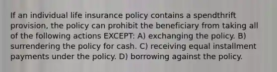 If an individual life insurance policy contains a spendthrift provision, the policy can prohibit the beneficiary from taking all of the following actions EXCEPT: A) exchanging the policy. B) surrendering the policy for cash. C) receiving equal installment payments under the policy. D) borrowing against the policy.