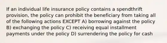 If an individual life insurance policy contains a spendthrift provision, the policy can prohibit the beneficiary from taking all of the following actions EXCEPT A) borrowing against the policy B) exchanging the policy C) receiving equal installment payments under the policy D) surrendering the policy for cash